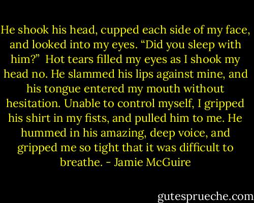 He shook his head, cupped each side of my face, and looked into my eyes. “Did you sleep with him?”<br /><br />Hot tears filled my eyes as I shook my head no. He slammed his lips against mine, and his tongue entered my mouth without hesitation. Unable to control myself, I gripped his shirt in my fists, and pulled him to me. He hummed in his amazing, deep voice, and gripped me so tight that it was difficult to breathe. - Jamie McGuire