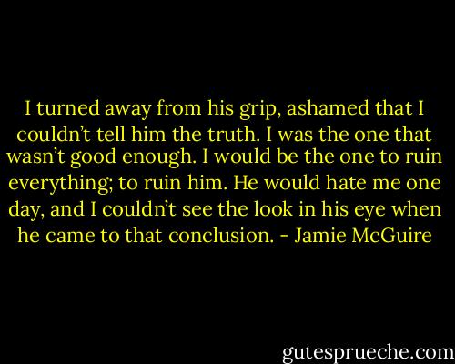 I turned away from his grip, ashamed that I couldn’t tell him the truth. I was the one that wasn’t good enough. I would be the one to ruin everything; to ruin him. He would hate me one day, and I couldn’t see the look in his eye when he came to that conclusion. - Jamie McGuire