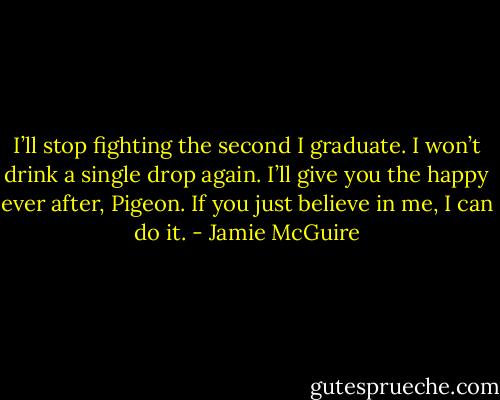 I’ll stop fighting the second I graduate. I won’t drink a single drop again. I’ll give you the happy ever after, Pigeon. If you just believe in me, I can do it. - Jamie McGuire