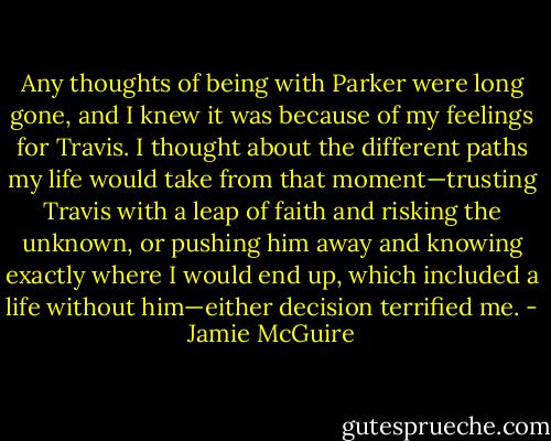 Any thoughts of being with Parker were long gone, and I knew it was because of my feelings for Travis. I thought about the different paths my life would take from that moment—trusting Travis with a leap of faith and risking the unknown, or pushing him away and knowing exactly where I would end up, which included a life without him—either decision terrified me. - Jamie McGuire