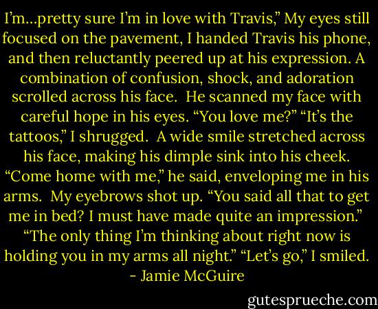 I’m…pretty sure I’m in love with Travis,”<br />My eyes still focused on the pavement, I handed Travis his phone, and then reluctantly peered up at his expression. A combination of confusion, shock, and adoration scrolled across his face.<br /><br />He scanned my face with careful hope in his eyes. “You love me?”<br />“It’s the tattoos,” I shrugged.<br /><br />A wide smile stretched across his face, making his dimple sink into his cheek. “Come home with me,” he said, enveloping me in his arms.<br /><br />My eyebrows shot up. “You said all that to get me in bed? I must have made quite an impression.”<br /><br />“The only thing I’m thinking about right now is holding you in my arms all night.”<br />“Let’s go,” I smiled. - Jamie McGuire