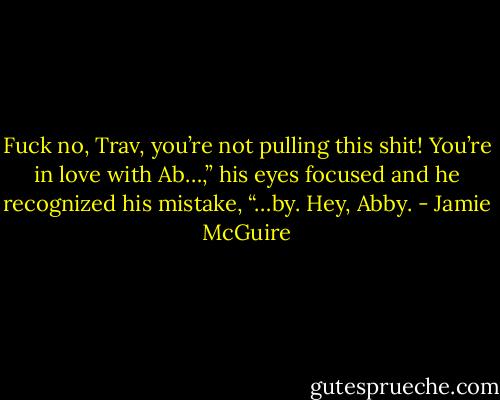 Fuck no, Trav, you’re not pulling this shit! You’re in love with Ab…,” his eyes focused and he recognized his mistake, “…by. Hey, Abby. - Jamie McGuire