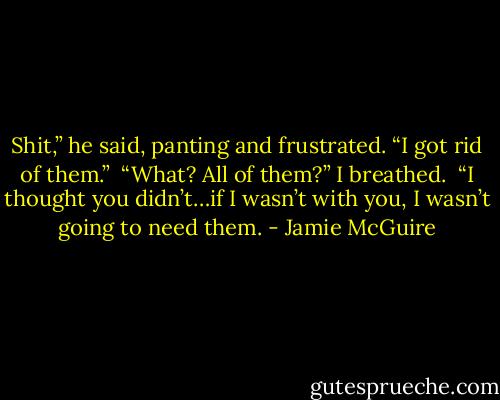 Shit,” he said, panting and frustrated. “I got rid of them.”<br /><br />“What? All of them?” I breathed.<br /><br />“I thought you didn’t…if I wasn’t with you, I wasn’t going to need them. - Jamie McGuire