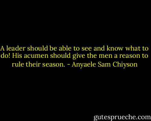 A leader should be able to see and know what to do! His acumen should give the men a reason to rule their season. - Anyaele Sam Chiyson