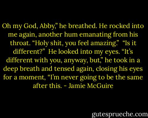 Oh my God, Abby,” he breathed. He rocked into me again, another hum emanating from his throat. “Holy shit, you feel amazing.”<br /><br />“Is it different?”<br /><br />He looked into my eyes. “It’s different with you, anyway, but,” he took in a deep breath and tensed again, closing his eyes for a moment, “I’m never going to be the same after this. - Jamie McGuire