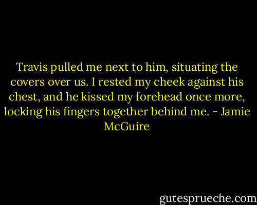 Travis pulled me next to him, situating the covers over us. I rested my cheek against his chest, and he kissed my forehead once more, locking his fingers together behind me. - Jamie McGuire