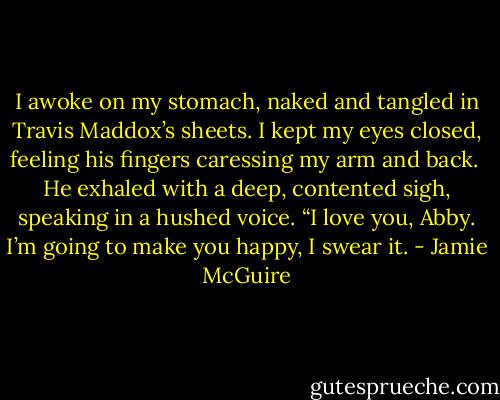 I awoke on my stomach, naked and tangled in Travis Maddox’s sheets. I kept my eyes closed, feeling his fingers caressing my arm and back.<br /><br />He exhaled with a deep, contented sigh, speaking in a hushed voice. “I love you, Abby. I’m going to make you happy, I swear it. - Jamie McGuire