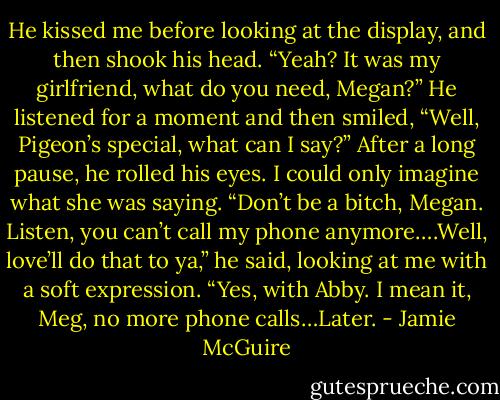 He kissed me before looking at the display, and then shook his head. “Yeah? It was my girlfriend, what do you need, Megan?” He listened for a moment and then smiled, “Well, Pigeon’s special, what can I say?” After a long pause, he rolled his eyes. I could only imagine what she was saying. “Don’t be a bitch, Megan. Listen, you can’t call my phone anymore….Well, love’ll do that to ya,” he said, looking at me with a soft expression. “Yes, with Abby. I mean it, Meg, no more phone calls…Later. - Jamie McGuire