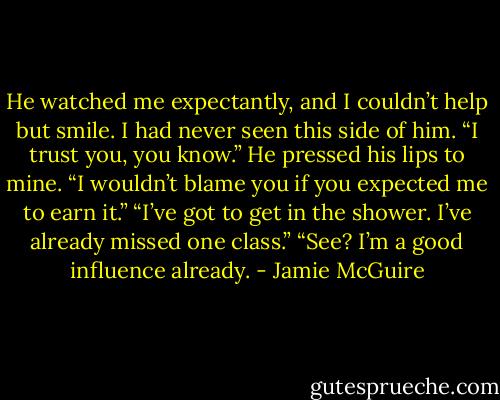 He watched me expectantly, and I couldn’t help but smile. I had never seen this side of him. “I trust you, you know.”<br />He pressed his lips to mine. “I wouldn’t blame you if you expected me to earn it.”<br />“I’ve got to get in the shower. I’ve already missed one class.”<br />“See? I’m a good influence already. - Jamie McGuire
