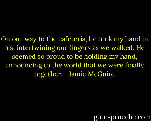 On our way to the cafeteria, he took my hand in his, intertwining our fingers as we walked. He seemed so proud to be holding my hand, announcing to the world that we were finally together. - Jamie McGuire