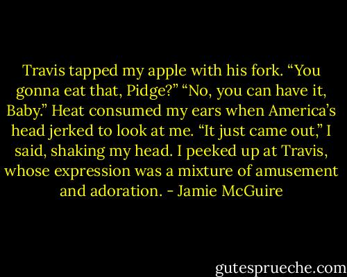 Travis tapped my apple with his fork. “You gonna eat that, Pidge?”<br />“No, you can have it, Baby.”<br />Heat consumed my ears when America’s head jerked to look at me.<br />“It just came out,” I said, shaking my head. I peeked up at Travis, whose expression was a mixture of amusement and adoration. - Jamie McGuire