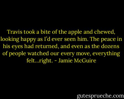 Travis took a bite of the apple and chewed, looking happy as I’d ever seen him. The peace in his eyes had returned, and even as the dozens of people watched our every move, everything felt…right. - Jamie McGuire