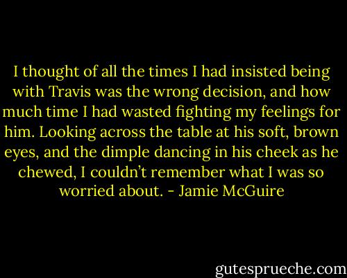 I thought of all the times I had insisted being with Travis was the wrong decision, and how much time I had wasted fighting my feelings for him. Looking across the table at his soft, brown eyes, and the dimple dancing in his cheek as he chewed, I couldn’t remember what I was so worried about. - Jamie McGuire