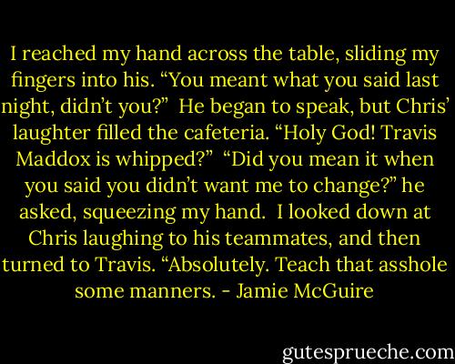 I reached my hand across the table, sliding my fingers into his. “You meant what you said last night, didn’t you?”<br /><br />He began to speak, but Chris’ laughter filled the cafeteria. “Holy God! Travis Maddox is whipped?”<br /><br />“Did you mean it when you said you didn’t want me to change?” he asked, squeezing my hand.<br /><br />I looked down at Chris laughing to his teammates, and then turned to Travis. “Absolutely. Teach that asshole some manners. - Jamie McGuire