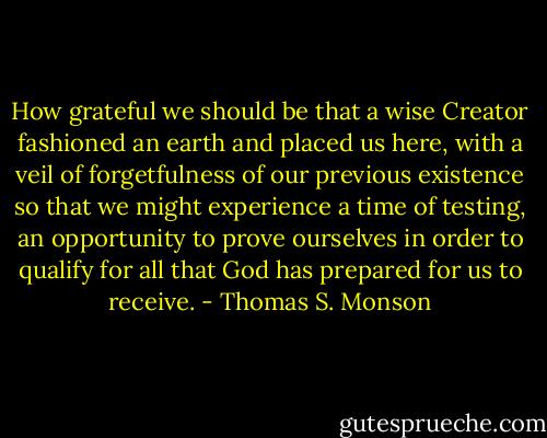 How grateful we should be that a wise Creator fashioned an earth and placed us here, with a veil of forgetfulness of our previous existence so that we might experience a time of testing, an opportunity to prove ourselves in order to qualify for all that God has prepared for us to receive. - Thomas S. Monson