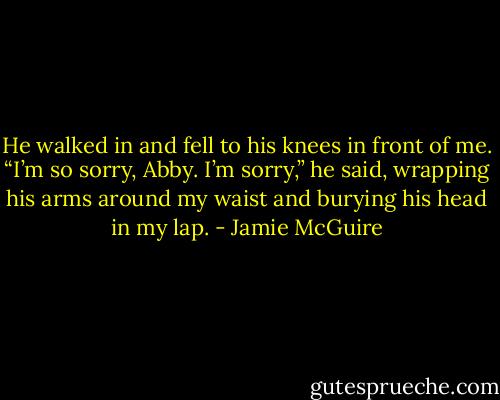 He walked in and fell to his knees in front of me. “I’m so sorry, Abby. I’m sorry,” he said, wrapping his arms around my waist and burying his head in my lap. - Jamie McGuire