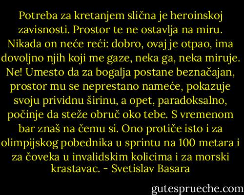 Potreba za kretanjem slična je heroinskoj zavisnosti. Prostor te ne ostavlja na miru. Nikada on neće reći: dobro, ovaj je otpao, ima dovoljno njih koji me gaze, neka ga, neka miruje. Ne! Umesto da za bogalja postane beznačajan, prostor mu se neprestano nameće, pokazuje svoju prividnu širinu, a opet, paradoksalno, počinje da steže obruč oko tebe. S vremenom bar znaš na čemu si. Ono protiče isto i za olimpijskog pobednika u sprintu na 100 metara i za čoveka u invalidskim kolicima i za morski krastavac. - Svetislav Basara
