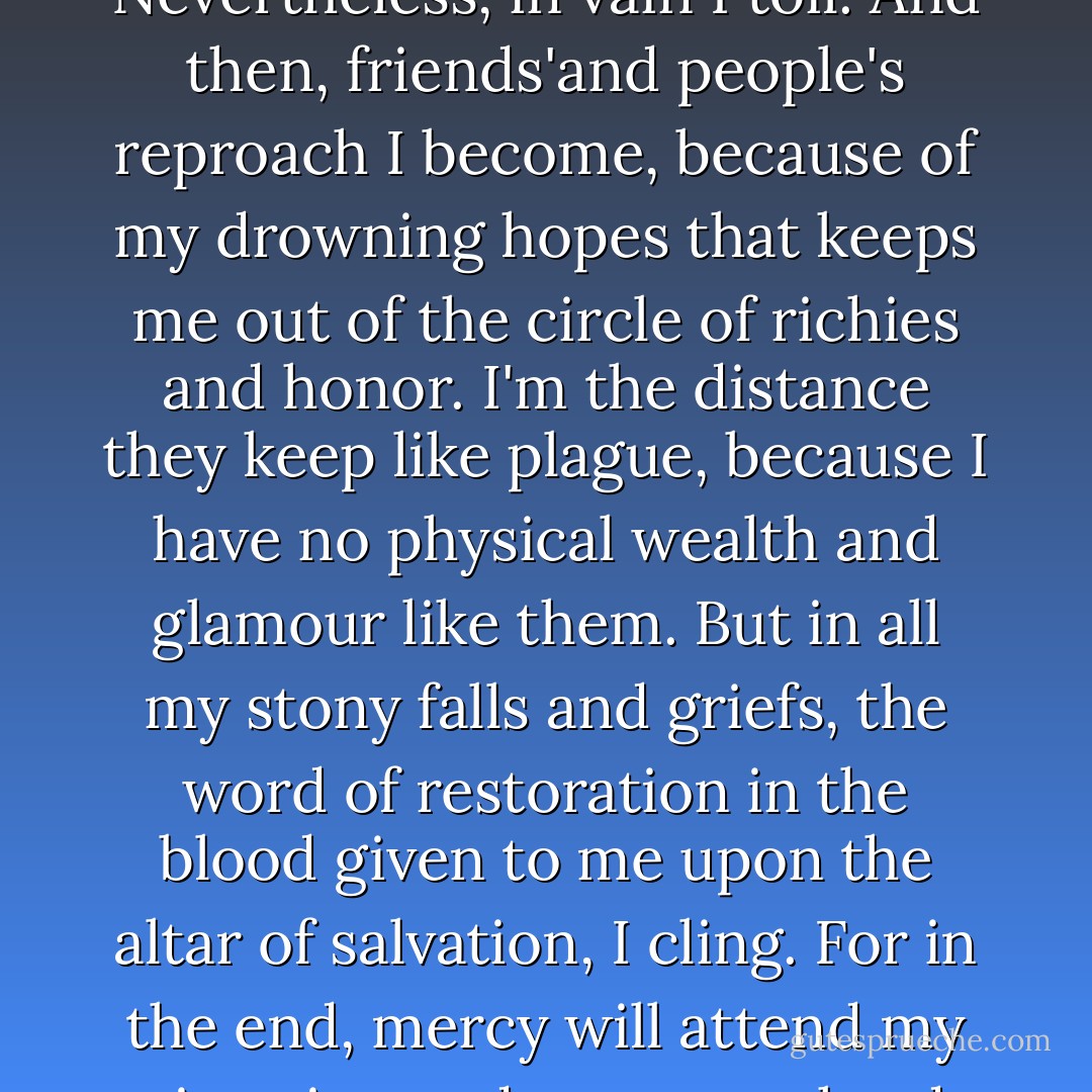 High expectations I have. In hardness I labor that, fuller joy at the top I may partake. Nevertheless, in vain I toil. And then, friends'and people's reproach I become, because of my drowning hopes that keeps me out of the circle of richies and honor. I'm the distance they keep like plague, because I have no physical wealth and glamour like them. But in all my stony falls and griefs, the word of restoration in the blood given to me upon the altar of salvation, I cling. For in the end, mercy will attend my situation and see to my hard labor with crown of great success. - Darmie O-Lujon