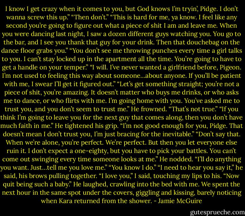 I know I get crazy when it comes to you, but God knows I’m tryin’, Pidge. I don’t wanna screw this up.”<br />“Then don’t.”<br />“This is hard for me, ya know. I feel like any second you’re going to figure out what a piece of shit I am and leave me. When you were dancing last night, I saw a dozen different guys watching you. You go to the bar, and I see you thank that guy for your drink. Then that douchebag on the dance floor grabs you.”<br />“You don’t see me throwing punches every time a girl talks to you. I can’t stay locked up in the apartment all the time. You’re going to have to get a handle on your temper.”<br />“I will. I’ve never wanted a girlfriend before, Pigeon. I’m not used to feeling this way about someone…about anyone. If you’ll be patient with me, I swear I’ll get it figured out.”<br />“Let’s get something straight; you’re not a piece of shit, you’re amazing. It doesn’t matter who buys me drinks, or who asks me to dance, or who flirts with me. I’m going home with you. You’ve asked me to trust you, and you don’t seem to trust me.”<br />He frowned. “That’s not true.”<br />“If you think I’m going to leave you for the next guy that comes along, then you don’t have much faith in me.”<br />He tightened his grip. “I’m not good enough for you, Pidge. That doesn’t mean I don’t trust you, I’m just bracing for the inevitable.”<br />“Don’t say that. When we’re alone, you’re perfect. We’re perfect. But then you let everyone else ruin it. I don’t expect a one-eighty, but you have to pick your battles. You can’t come out swinging every time someone looks at me.”<br />He nodded. “I’ll do anything you want. Just…tell me you love me.”<br />“You know I do.”<br />“I need to hear you say it,” he said, his brows pulling together.<br />“I love you,” I said, touching my lips to his. “Now quit being such a baby.”<br />He laughed, crawling into the bed with me. We spent the next hour in the same spot under the covers, giggling and kissing, barely noticing when Kara returned from the shower. - Jamie McGuire