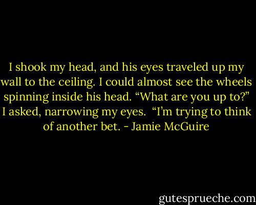I shook my head, and his eyes traveled up my wall to the ceiling. I could almost see the wheels spinning inside his head. “What are you up to?” I asked, narrowing my eyes.<br /><br />“I’m trying to think of another bet. - Jamie McGuire