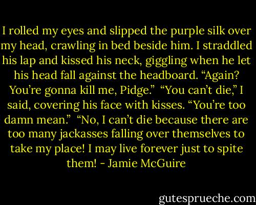 I rolled my eyes and slipped the purple silk over my head, crawling in bed beside him. I straddled his lap and kissed his neck, giggling when he let his head fall against the headboard. “Again? You’re gonna kill me, Pidge.”<br /><br />“You can’t die,” I said, covering his face with kisses. “You’re too damn mean.”<br /><br />“No, I can’t die because there are too many jackasses falling over themselves to take my place! I may live forever just to spite them! - Jamie McGuire