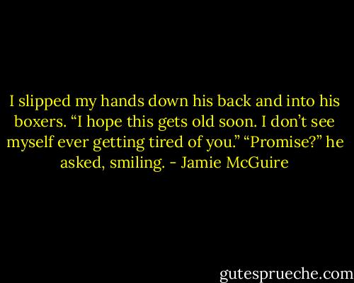 I slipped my hands down his back and into his boxers. “I hope this gets old soon. I don’t see myself ever getting tired of you.”<br />“Promise?” he asked, smiling. - Jamie McGuire