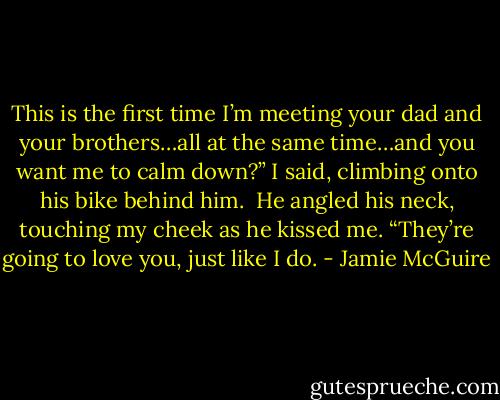 This is the first time I’m meeting your dad and your brothers…all at the same time…and you want me to calm down?” I said, climbing onto his bike behind him.<br /><br />He angled his neck, touching my cheek as he kissed me. “They’re going to love you, just like I do. - Jamie McGuire