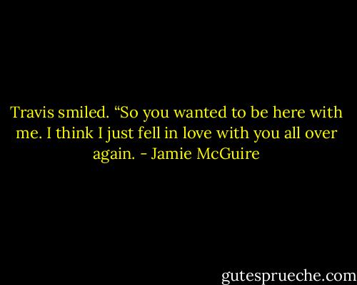 Travis smiled. “So you wanted to be here with me. I think I just fell in love with you all over again. - Jamie McGuire