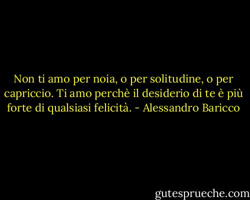 Non ti amo per noia, o per solitudine, o per capriccio. Ti amo perchè il desiderio di te è più forte di qualsiasi felicità. - Alessandro Baricco