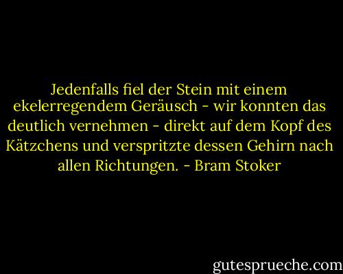 Jedenfalls fiel der Stein mit einem ekelerregendem Geräusch - wir konnten das deutlich vernehmen - direkt auf dem Kopf des Kätzchens und verspritzte dessen Gehirn nach allen Richtungen. - Bram Stoker
