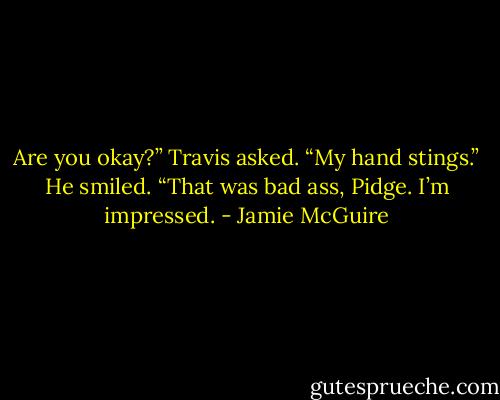 Are you okay?” Travis asked.<br />“My hand stings.”<br />He smiled. “That was bad ass, Pidge. I’m impressed. - Jamie McGuire