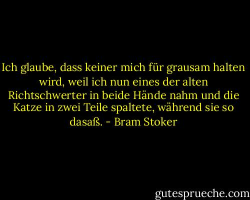 Ich glaube, dass keiner mich für grausam halten wird, weil ich nun eines der alten Richtschwerter in beide Hände nahm und die Katze in zwei Teile spaltete, während sie so dasaß. - Bram Stoker