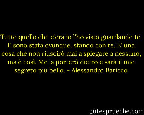 Tutto quello che c'era io l'ho visto guardando te. E sono stata ovunque, stando con te. E' una cosa che non riuscirò mai a spiegare a nessuno, ma è così. Me la porterò dietro e sarà il mio segreto più bello. - Alessandro Baricco