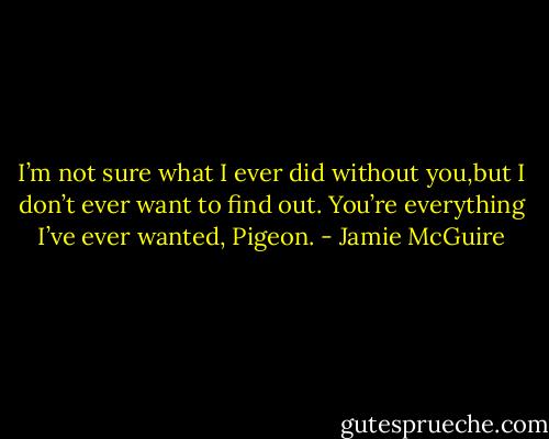 I’m not sure what I ever did without you,but I don’t ever want to find out. You’re everything I’ve ever wanted, Pigeon. - Jamie McGuire