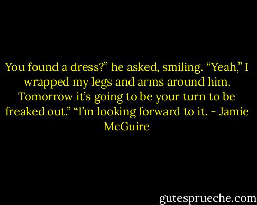 You found a dress?” he asked, smiling.<br />“Yeah,” I wrapped my legs and arms around him. Tomorrow it’s going to be your turn to be freaked out.”<br />“I’m looking forward to it. - Jamie McGuire