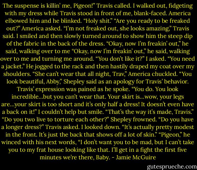 The suspense is killin’ me, Pigeon!” Travis called.<br />I walked out, fidgeting with my dress while Travis stood in front of me, blank-faced.<br />America elbowed him and he blinked. “Holy shit.”<br />“Are you ready to be freaked out?” America asked.<br />“I’m not freaked out, she looks amazing,” Travis said.<br />I smiled and then slowly turned around to show him the steep dip of the fabric in the back of the dress.<br />“Okay, now I’m freakin’ out,” he said, walking over to me “Okay, now I’m freakin’ out,” he said, walking over to me and turning me around.<br />“You don’t like it?” I asked.<br />“You need a jacket.” He jogged to the rack and then hastily draped my coat over my shoulders.<br />“She can’t wear that all night, Trav,” America chuckled.<br />“You look beautiful, Abby,” Shepley said as an apology for Travis’ behavior.<br />Travis’ expression was pained as he spoke. “You do. You look incredible…but you can’t wear that. Your skirt is…wow, your legs are…your skirt is too short and it’s only half a dress! It doesn’t even have a back on it!”<br />I couldn’t help but smile. “That’s the way it’s made, Travis.”<br />“Do you two live to torture each other?” Shepley frowned.<br />“Do you have a longer dress?” Travis asked.<br />I looked down. “It’s actually pretty modest in the front. It’s just the back that shows off a lot of skin.”<br />“Pigeon,” he winced with his next words, “I don’t want you to be mad, but I can’t take you to my frat house looking like that. I’ll get in a fight the first five minutes we’re there, Baby. - Jamie McGuire