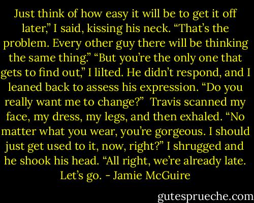 Just think of how easy it will be to get it off later,” I said, kissing his neck.<br />“That’s the problem. Every other guy there will be thinking the same thing.”<br />“But you’re the only one that gets to find out,” I lilted. He didn’t respond, and I leaned back to assess his expression. “Do you really want me to change?”<br /><br />Travis scanned my face, my dress, my legs, and then exhaled. “No matter what you wear, you’re gorgeous. I should just get used to it, now, right?” I shrugged and he shook his head. “All right, we’re already late. Let’s go. - Jamie McGuire