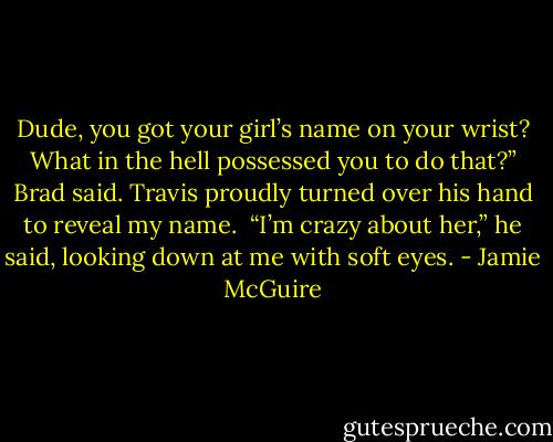 Dude, you got your girl’s name on your wrist? What in the hell possessed you to do that?” Brad said.<br />Travis proudly turned over his hand to reveal my name. <br />“I’m crazy about her,” he said, looking down at me with soft eyes. - Jamie McGuire