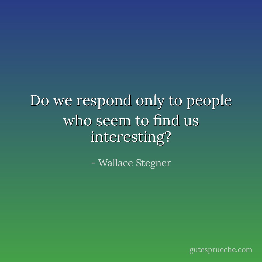 Do we respond only to people who seem to find us interesting? - Wallace Stegner