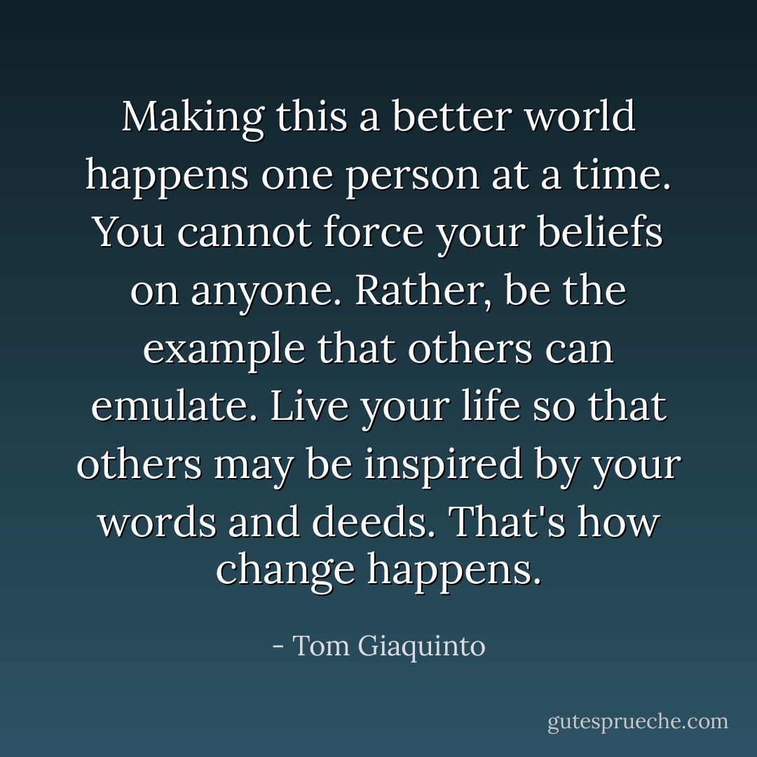 Making this a better world happens one person at a time. You cannot force your beliefs on anyone. Rather, be the example that others can emulate. Live your life so that others may be inspired by your words and deeds. That's how change happens. - Tom Giaquinto