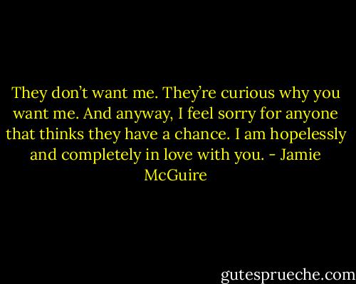They don’t want me. They’re curious why you want me. And anyway, I feel sorry for anyone that thinks they have a chance. I am hopelessly and completely in love with you. - Jamie McGuire