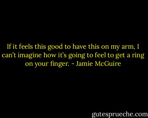 If it feels this good to have this on my arm, I can’t imagine how it’s going to feel to get a ring on your finger. - Jamie McGuire