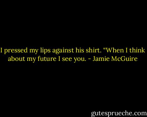 I pressed my lips against his shirt. “When I think about my future I see you. - Jamie McGuire