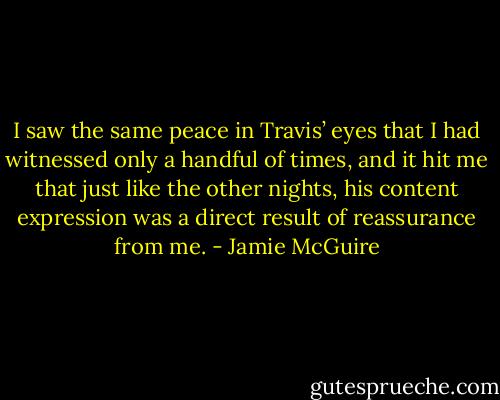 I saw the same peace in Travis’ eyes that I had witnessed only a handful of times, and it hit me that just like the other nights, his content expression was a direct result of reassurance from me. - Jamie McGuire