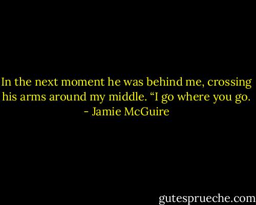 In the next moment he was behind me, crossing his arms around my middle. “I go where you go. - Jamie McGuire