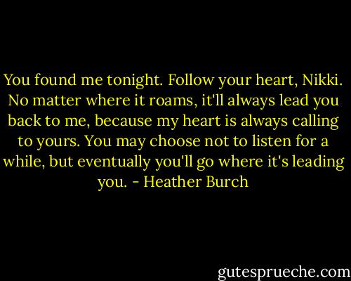 You found me tonight. Follow your heart, Nikki. No matter where it roams, it'll always lead you back to me, because my heart is always calling to yours. You may choose not to listen for a while, but eventually you'll go where it's leading you. - Heather Burch