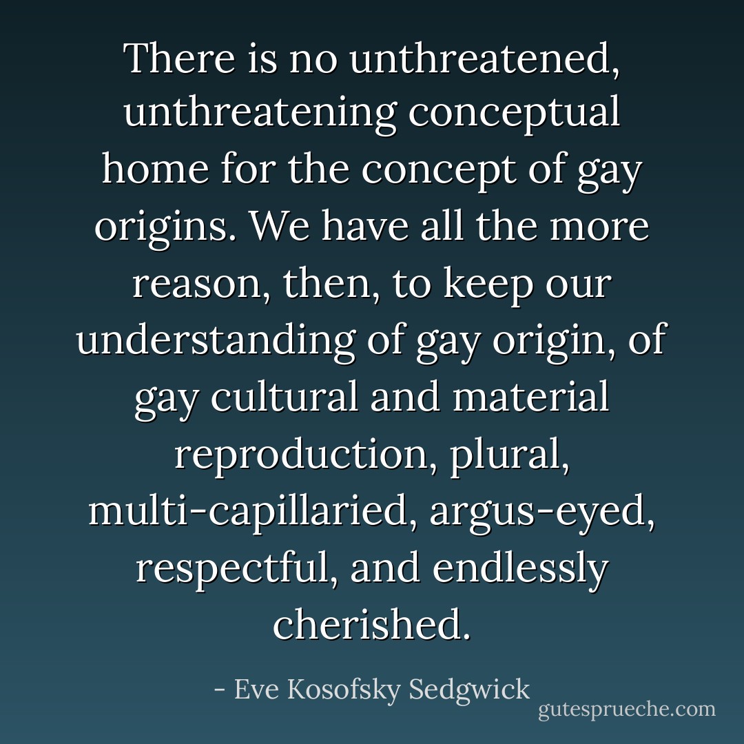 There is no unthreatened, unthreatening conceptual home for the concept of gay origins. We have all the more reason, then, to keep our understanding of gay origin, of gay cultural and material reproduction, plural, multi-capillaried, argus-eyed, respectful, and endlessly cherished. - Eve Kosofsky Sedgwick