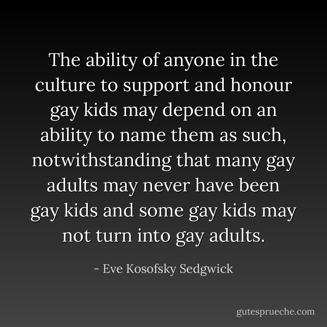 The ability of anyone in the culture to support and honour gay kids may depend on an ability to name them as such, notwithstanding that many gay adults may never have been gay kids and some gay kids may not turn into gay adults. - Eve Kosofsky Sedgwick