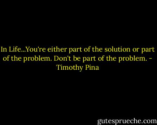 In Life...You're either part of the solution or part of the problem. Don't be part of the problem. - Timothy Pina
