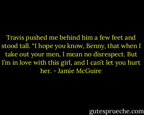 Travis pushed me behind him a few feet and stood tall. “I hope you know, Benny, that when I take out your men, I mean no disrespect. But I’m in love with this girl, and I can’t let you hurt her. - Jamie McGuire